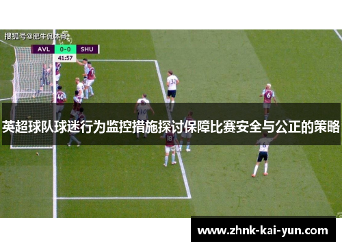 英超球队球迷行为监控措施探讨保障比赛安全与公正的策略 英超球队球迷行为监控措施探讨保障比赛安全与公正的策略