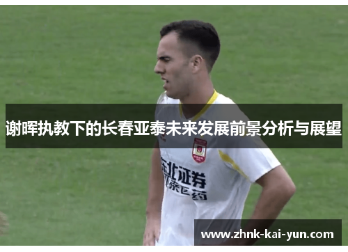 谢晖执教下的长春亚泰未来发展前景分析与展望 谢晖执教下的长春亚泰未来发展前景分析与展望