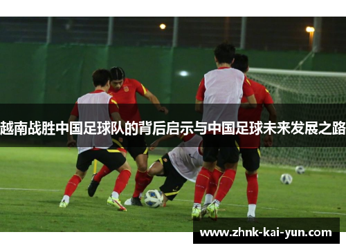 越南战胜中国足球队的背后启示与中国足球未来发展之路