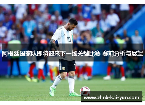 阿根廷国家队即将迎来下一场关键比赛 赛前分析与展望 阿根廷国家队即将迎来下一场关键比赛 赛前分析与展望