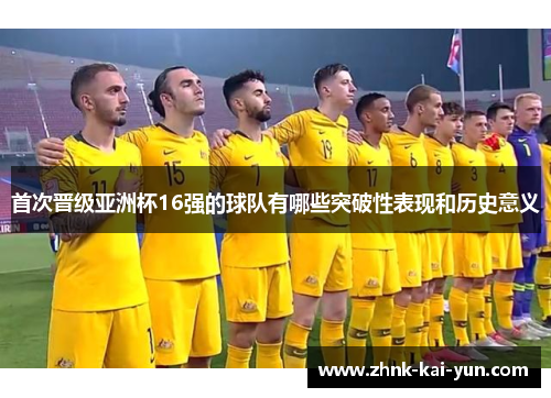 首次晋级亚洲杯16强的球队有哪些突破性表现和历史意义 首次晋级亚洲杯16强的球队有哪些突破性表现和历史意义