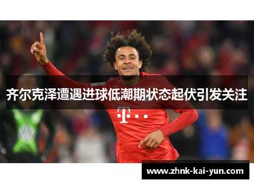 齐尔克泽遭遇进球低潮期状态起伏引发关注